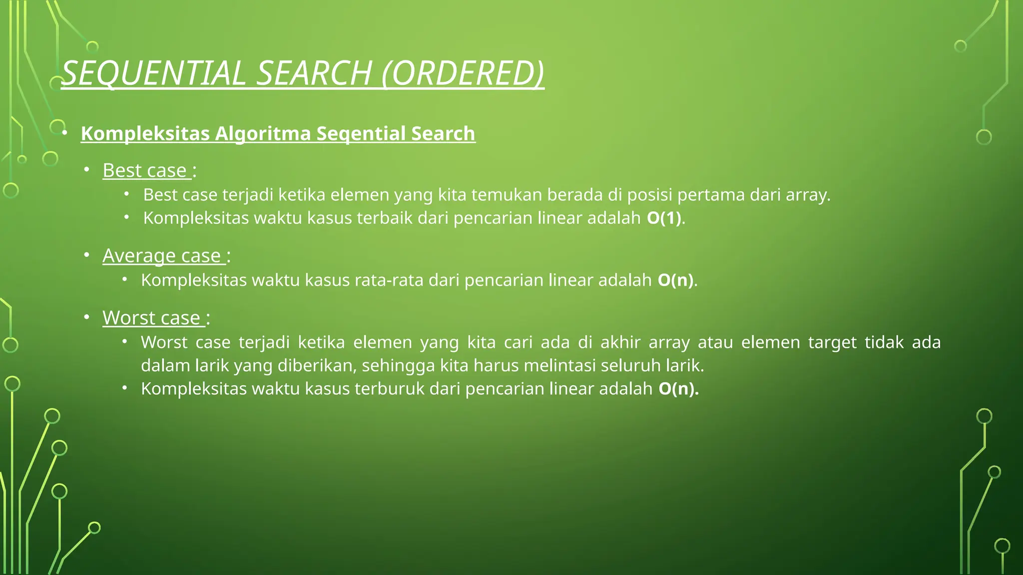SEQUENTIAL SEARCH (ORDERED)
• Kompleksitas Algoritma Seqential Search
• Best case :
• Best case terjadi ketika elemen yang kita temukan berada di posisi pertama dari array.
• Kompleksitas waktu kasus terbaik dari pencarian linear adalah O(1).
• Average case :
• Kompleksitas waktu kasus rata-rata dari pencarian linear adalah O(n).
• Worst case :
• Worst case terjadi ketika elemen yang kita cari ada di akhir array atau elemen target tidak ada
dalam larik yang diberikan, sehingga kita harus melintasi seluruh larik.
• Kompleksitas waktu kasus terburuk dari pencarian linear adalah O(n).
 