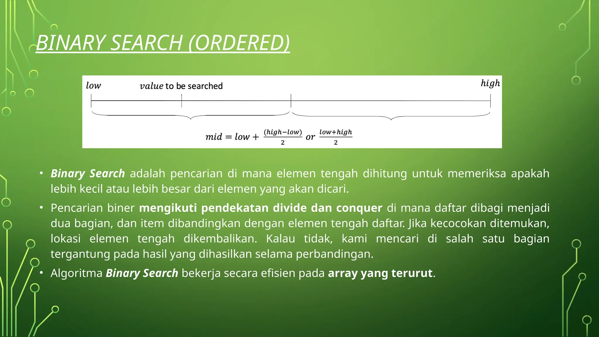 BINARY SEARCH (ORDERED)
• Binary Search adalah pencarian di mana elemen tengah dihitung untuk memeriksa apakah
lebih kecil atau lebih besar dari elemen yang akan dicari.
• Pencarian biner mengikuti pendekatan divide dan conquer di mana daftar dibagi menjadi
dua bagian, dan item dibandingkan dengan elemen tengah daftar. Jika kecocokan ditemukan,
lokasi elemen tengah dikembalikan. Kalau tidak, kami mencari di salah satu bagian
tergantung pada hasil yang dihasilkan selama perbandingan.
• Algoritma Binary Search bekerja secara efisien pada array yang terurut.
 