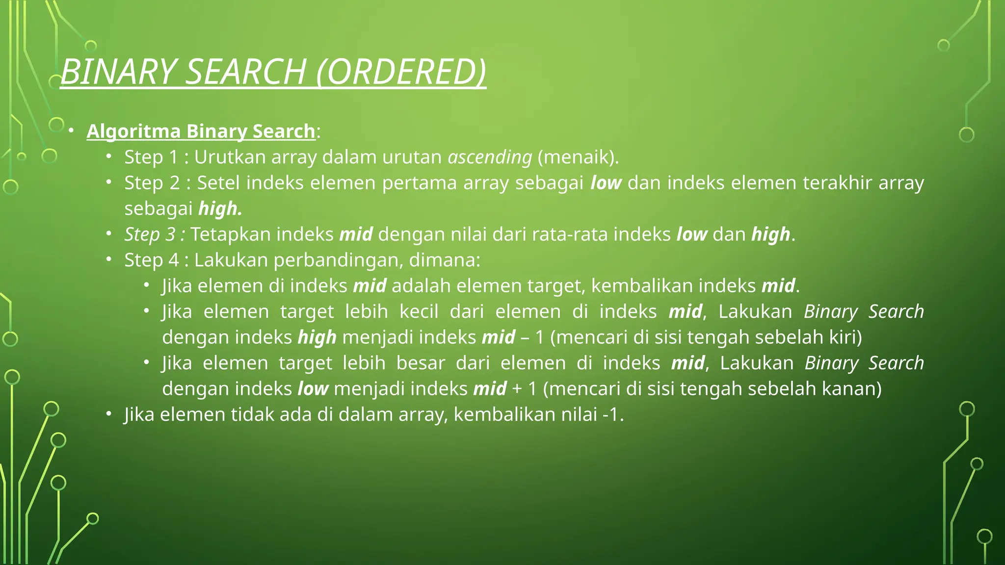 BINARY SEARCH (ORDERED)
• Algoritma Binary Search:
• Step 1 : Urutkan array dalam urutan ascending (menaik).
• Step 2 : Setel indeks elemen pertama array sebagai low dan indeks elemen terakhir array
sebagai high.
• Step 3 : Tetapkan indeks mid dengan nilai dari rata-rata indeks low dan high.
• Step 4 : Lakukan perbandingan, dimana:
• Jika elemen di indeks mid adalah elemen target, kembalikan indeks mid.
• Jika elemen target lebih kecil dari elemen di indeks mid, Lakukan Binary Search
dengan indeks high menjadi indeks mid – 1 (mencari di sisi tengah sebelah kiri)
• Jika elemen target lebih besar dari elemen di indeks mid, Lakukan Binary Search
dengan indeks low menjadi indeks mid + 1 (mencari di sisi tengah sebelah kanan)
• Jika elemen tidak ada di dalam array, kembalikan nilai -1.
 