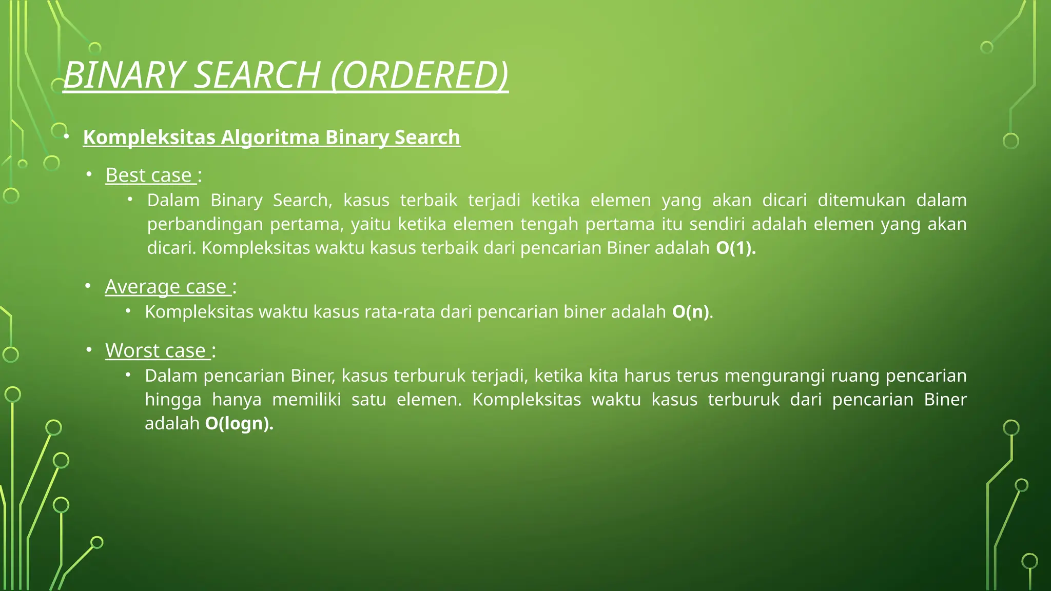 BINARY SEARCH (ORDERED)
• Kompleksitas Algoritma Binary Search
• Best case :
• Dalam Binary Search, kasus terbaik terjadi ketika elemen yang akan dicari ditemukan dalam
perbandingan pertama, yaitu ketika elemen tengah pertama itu sendiri adalah elemen yang akan
dicari. Kompleksitas waktu kasus terbaik dari pencarian Biner adalah O(1).
• Average case :
• Kompleksitas waktu kasus rata-rata dari pencarian biner adalah O(n).
• Worst case :
• Dalam pencarian Biner, kasus terburuk terjadi, ketika kita harus terus mengurangi ruang pencarian
hingga hanya memiliki satu elemen. Kompleksitas waktu kasus terburuk dari pencarian Biner
adalah O(logn).
 