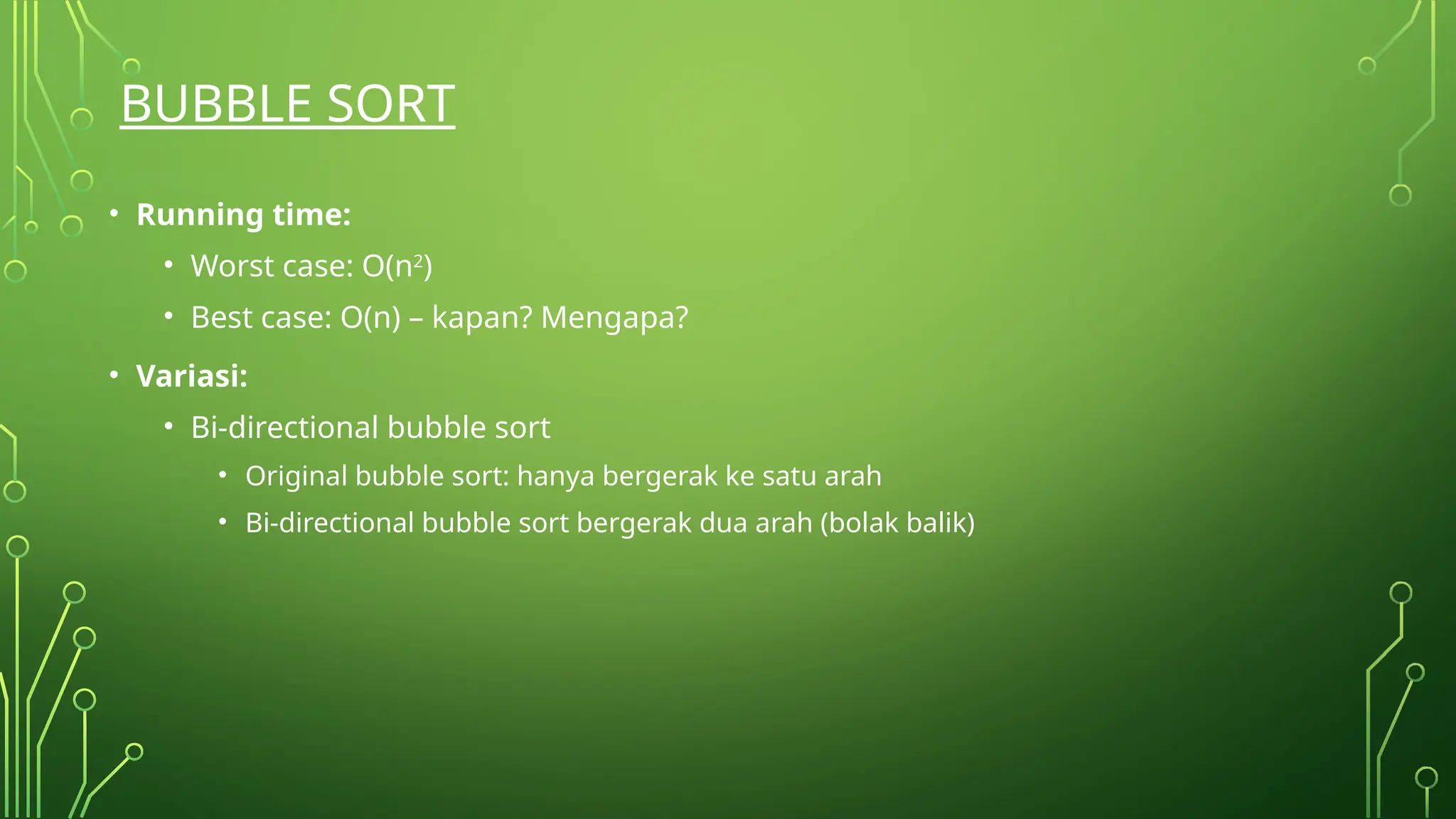 BUBBLE SORT
• Running time:
• Worst case: O(n2
)
• Best case: O(n) – kapan? Mengapa?
• Variasi:
• Bi-directional bubble sort
• Original bubble sort: hanya bergerak ke satu arah
• Bi-directional bubble sort bergerak dua arah (bolak balik)
 