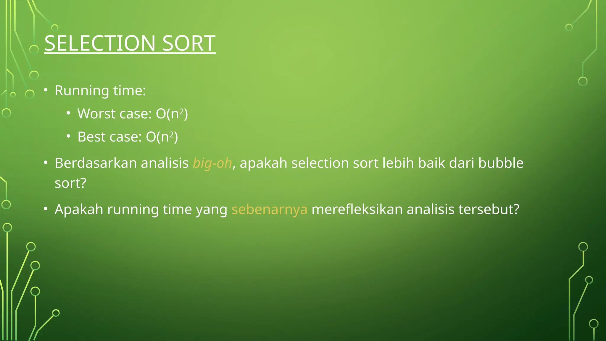 SELECTION SORT
• Running time:
• Worst case: O(n2
)
• Best case: O(n2
)
• Berdasarkan analisis big-oh, apakah selection sort lebih baik dari bubble
sort?
• Apakah running time yang sebenarnya merefleksikan analisis tersebut?
 