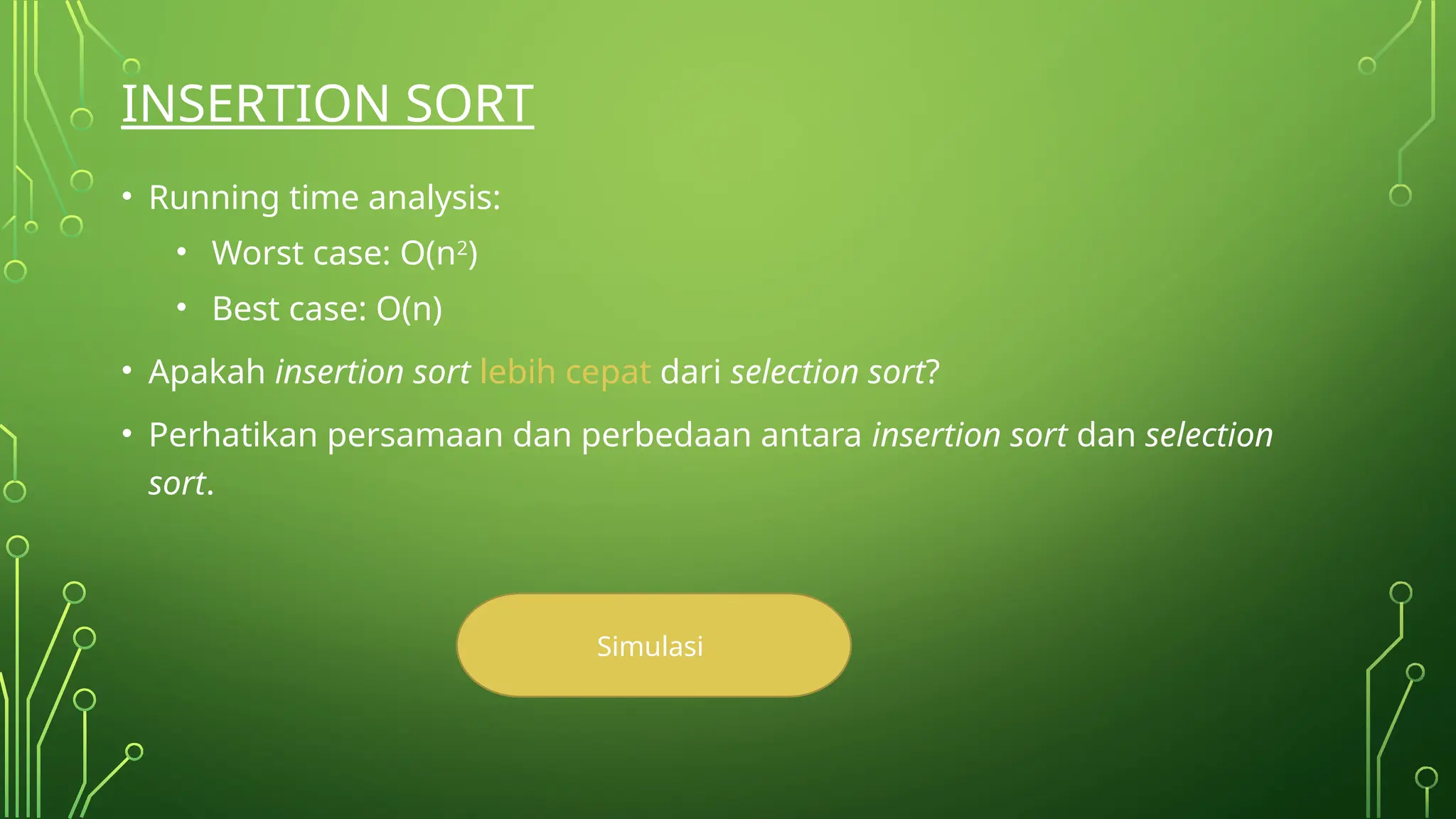 INSERTION SORT
• Running time analysis:
• Worst case: O(n2)
• Best case: O(n)
• Apakah insertion sort lebih cepat dari selection sort?
• Perhatikan persamaan dan perbedaan antara insertion sort dan selection
sort.
Simulasi
 
