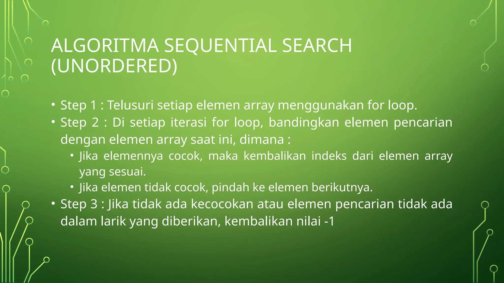 ALGORITMA SEQUENTIAL SEARCH
(UNORDERED)
• Step 1 : Telusuri setiap elemen array menggunakan for loop.
• Step 2 : Di setiap iterasi for loop, bandingkan elemen pencarian
dengan elemen array saat ini, dimana :
• Jika elemennya cocok, maka kembalikan indeks dari elemen array
yang sesuai.
• Jika elemen tidak cocok, pindah ke elemen berikutnya.
• Step 3 : Jika tidak ada kecocokan atau elemen pencarian tidak ada
dalam larik yang diberikan, kembalikan nilai -1
 