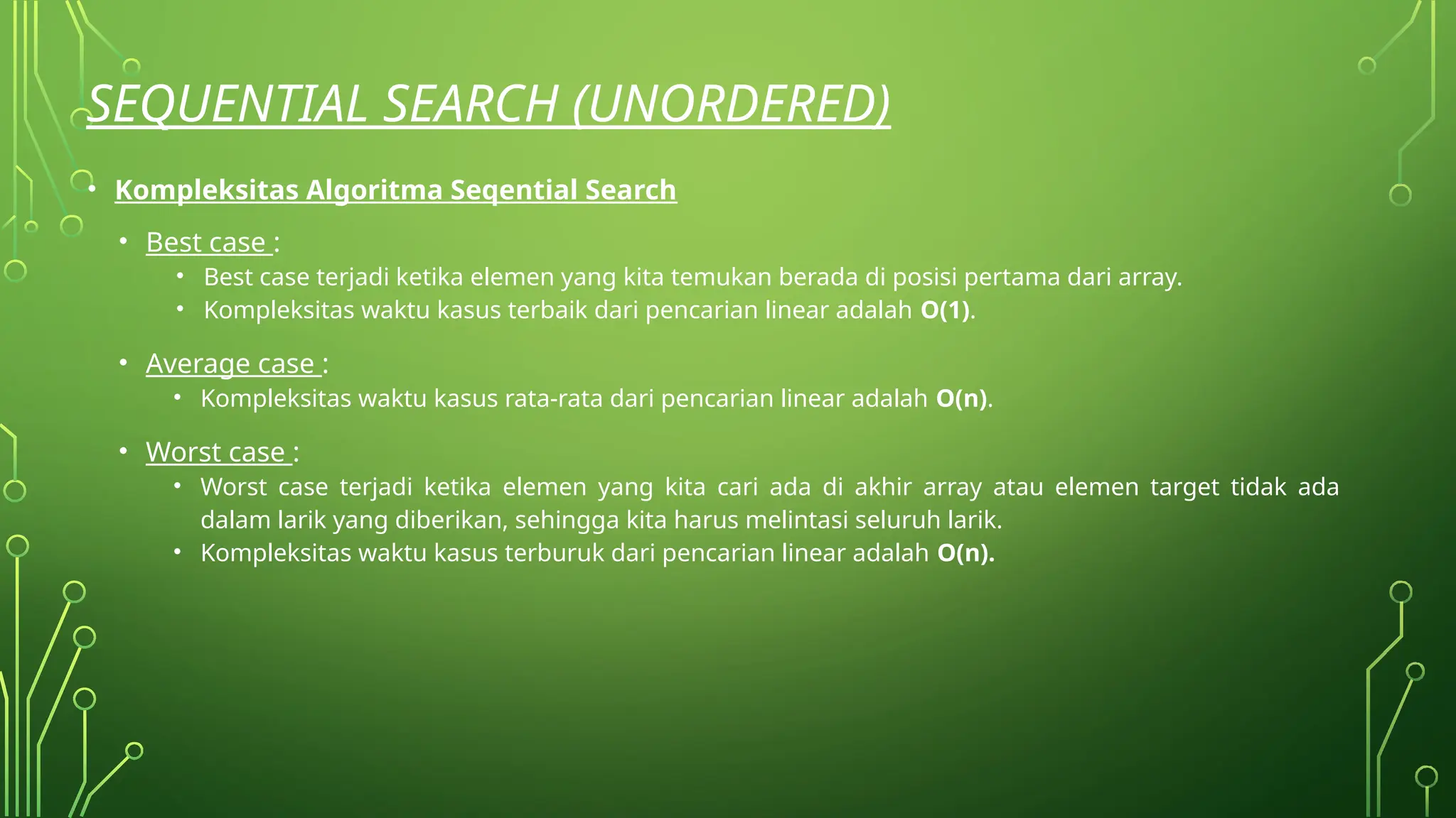 SEQUENTIAL SEARCH (UNORDERED)
• Kompleksitas Algoritma Seqential Search
• Best case :
• Best case terjadi ketika elemen yang kita temukan berada di posisi pertama dari array.
• Kompleksitas waktu kasus terbaik dari pencarian linear adalah O(1).
• Average case :
• Kompleksitas waktu kasus rata-rata dari pencarian linear adalah O(n).
• Worst case :
• Worst case terjadi ketika elemen yang kita cari ada di akhir array atau elemen target tidak ada
dalam larik yang diberikan, sehingga kita harus melintasi seluruh larik.
• Kompleksitas waktu kasus terburuk dari pencarian linear adalah O(n).
 