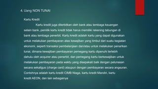 4. Uang NON TUNAI
Kartu Kredit
Kartu kredit juga diterbitkan oleh bank atau lembaga keuangan
selain bank, pemilik kartu kredit tidak harus memiliki rekening tabungan di
bank atau lembaga penerbit. Kartu kredit adalah kartu yang dapat digunakan
untuk melakukan pembayaran atas kewajiban yang timbul dari suatu kegiatan
ekonomi, seperti transaksi pembelanjaan dan/atau untuk melakukan penarikan
tunai, dimana kewajiban pembayaran pemegang kartu dipenuhi terlebih
dahulu oleh acquirer atau penerbit, dan pemegang kartu berkewajiban untuk
melakukan pembayaran pada waktu yang disepakati baik dengan pelunasan
secara sekaligus (charge card) ataupun dengan pembayaran secara angsuran.
Contohnya adalah kartu kredit CIMB Niaga, kartu kredit Mandiri, kartu
kredit AEON, dan lain sebagainya
 