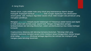 4. Uang Kripto
Secara umum, crypto adalah mata uang virtual yang keamanannya dijamin dengan
kriptografi. Kriptografi membuat uang kripto tidak mungkin dipalsukan atau dibelanjakan
secara ganda. Jadi, meskipun digunakan secara virtual, tidak mungkin ada pemalsuan yang
merugikan pemiliknya.
Mengapa uang kripto menjadi populer belakangan ini? Alasannya adalah karena aset digital
ini tidak terikat oleh otoritas pusat, seperti bank. Dengan menggunakan jaringan
terdesentralisasi dari teknologi Blockchain, sistem pendistribusiannya bisa melalui berbagai
komputer.
Cryptocurrency didukung oleh teknologi bernama blockchain. Teknologi inilah yang
menjamin keamanan transaksi secara online meskipun tanpa menggunakan campur tangan
pihak ketiga. Uang kripto dilindungi berbagai algoritma dan enkripsi dan kriptografi yang
mengacu pada teknologi blockchain.
 
