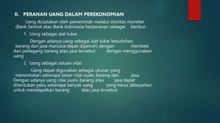 II. PERANAN UANG DALAM PEREKONOMIAN
Uang diciptakan oleh pemerintah melalui otoritas moneter
(Bank Sentral atau Bank Indonesia berperanan sebagai berikut :
1. Uang sebagai alat tukar
Dengan adanya uang sebagai alat tukar kebutuhan
barang dan jasa manusia dapat dipenuhi dengan membeli
dari pedagang barang atau jasa tersebut dengan menggunakan
uang
2. Uang sebagai satuan nilai
Uang dapat digunakan sebagai ukuran yang
menentukan seberapa besar nilai suatu barang dan jasa.
Dengan adanya uang nilai suatu barang atau jasa dapat
ditentukan yaitu seberapa banyak uang yang harus dibayarkan
untuk mendapatkan barang atau jasa tersebut.
 
