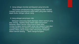 3. Uang sebagai strandar pembayaran yang tertunda
Penundaan pembayaran bagi pedagang tidak menjadi
masalah karena pembayaran pada waktu yang akan datang
dapat diukur dengan satuan uang.
4. Uang sebagai penyimpan nilai
Kekayaan seseorang dapat disimpan dalam bentuk uang
atau barang. Apabila harga relatif stabil menyimpan
kekayaan dalam bentuk uang tunai di bank akan
menguntungkan karena selain aman dan terjamin juga akan
mendapatkan bunga dalam jumlah tertentu. Sebaliknya
apabila inflasi cukup tinggi maka menyimpan kekayaan
dalam bentuk barang lebih menguntungkan.
 