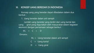 III. KONSEP UANG BEREDAR DI INDONESIA
Konsep uang yang beredar dapat dibedakan dalam dua
bentuk :
1. Uang beredar dalam arti sempit
Jumlah uang beredar yang terdiri dari uang kartal dan
uang giral yang digunakan oleh masyarakat dalam kegiatan
ekonomi dengan persamaan sebagai berikut :
M₁ = C + D
Dimana :
M₁ = Uang beredar dalam arti sempit
C = Uang kartal
D = Uang giral
 
