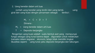 2. Uang beredar dalam arti luas
Jumlah uang beredar yang terdiri dari uang kartal, uang
giral dan uang kuasi dengan persamaan sebagai berikut :
M2 = C + D + T
Dimana :
M2 = Uang beredar dalam arti luas
T = Deposito berjangka
Pengertian uang kuasi adalah suatu bentuk aset yang mempunyai
fungsi sebagai uang tunai karena dapat digunakan untuk melakukan
transaksi dalam kegiatan ekonomi, tetapi tidak memiliki tingkat
likuiditas seperti uang tunai yaitu deposito berjangka dan tabungan.
 