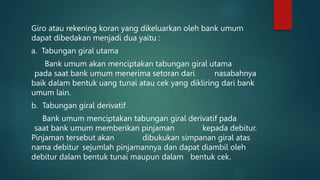 Giro atau rekening koran yang dikeluarkan oleh bank umum
dapat dibedakan menjadi dua yaitu :
a. Tabungan giral utama
Bank umum akan menciptakan tabungan giral utama
pada saat bank umum menerima setoran dari nasabahnya
baik dalam bentuk uang tunai atau cek yang dikliring dari bank
umum lain.
b. Tabungan giral derivatif
Bank umum menciptakan tabungan giral derivatif pada
saat bank umum memberikan pinjaman kepada debitur.
Pinjaman tersebut akan dibukukan simpanan giral atas
nama debitur sejumlah pinjamannya dan dapat diambil oleh
debitur dalam bentuk tunai maupun dalam bentuk cek.
 