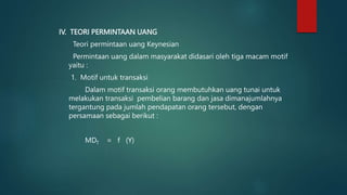 IV. TEORI PERMINTAAN UANG
Teori permintaan uang Keynesian
Permintaan uang dalam masyarakat didasari oleh tiga macam motif
yaitu :
1. Motif untuk transaksi
Dalam motif transaksi orang membutuhkan uang tunai untuk
melakukan transaksi pembelian barang dan jasa dimanajumlahnya
tergantung pada jumlah pendapatan orang tersebut, dengan
persamaan sebagai berikut :
MDT = f (Y)
 