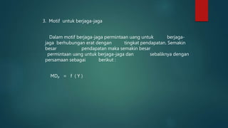 3. Motif untuk berjaga-jaga
Dalam motif berjaga-jaga permintaan uang untuk berjaga-
jaga berhubungan erat dengan tingkat pendapatan. Semakin
besar pendapatan maka semakin besar
permintaan uang untuk berjaga-jaga dan sebaliknya dengan
persamaan sebagai berikut :
MDP = f ( Y )
 