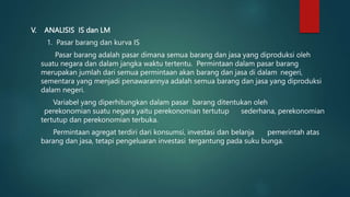 V. ANALISIS IS dan LM
1. Pasar barang dan kurva IS
Pasar barang adalah pasar dimana semua barang dan jasa yang diproduksi oleh
suatu negara dan dalam jangka waktu tertentu. Permintaan dalam pasar barang
merupakan jumlah dari semua permintaan akan barang dan jasa di dalam negeri,
sementara yang menjadi penawarannya adalah semua barang dan jasa yang diproduksi
dalam negeri.
Variabel yang diperhitungkan dalam pasar barang ditentukan oleh
perekonomian suatu negara yaitu perekonomian tertutup sederhana, perekonomian
tertutup dan perekonomian terbuka.
Permintaan agregat terdiri dari konsumsi, investasi dan belanja pemerintah atas
barang dan jasa, tetapi pengeluaran investasi tergantung pada suku bunga.
 