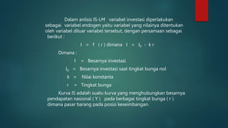 Dalam anlisis IS-LM variabel investasi diperlakukan
sebagai variabel endogen yaitu variabel yang nilainya ditentukan
oleh variabel diluar variabel tersebut, dengan persamaan sebagai
berikut :
I = f ( r ) dimana I = I0 - k r
Dimana :
I = Besarnya investasi
I0 = Besarnya investasi saat tingkat bunga nol
k = Nilai konstanta
r = Tingkat bunga
Kurva IS adalah suatu kurva yang menghubungkan besarnya
pendapatan nasional ( Y ) pada berbagai tingkat bunga ( r )
dimana pasar barang pada posisi keseimbangan.
 