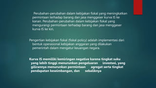 Perubahan-perubahan dalam kebijakan fiskal yang meningkatkan
permintaan terhadap barang dan jasa menggeser kurva IS ke
kanan. Perubahan-perubahan dalam kebijakan fiskal yang
mengurangi permintaan terhadap barang dan jasa menggeser
kurva IS ke kiri.
Pengertian kebijakan fiskal (fiskal policy) adalah implementasi dari
bentuk operasional kebijakan anggaran yang dilakukan
pemerintah dalam mengatur keuangan negara.
Kurva IS memiliki kemiringan negative karena tingkat suku
yang lebih tinggi menurunkan pengeluaran investasi, yang
gilirannya menurunkan permintaan agregat serta tingkat
pendapatan keseimbangan, dan sebaliknya
 