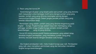 2. Pasar uang dan kurva LM
Keseimbangan di pasar uang terjadi pada saat jumlah uang yang diminta
oleh masyarakat untuk berbagai motif sama dengan jumlah uang yang
beredar. Jumlah uang yang diminta meningkat seiring dengan
menurunnya tingkat bunga. Dalam jangka pendek jumlah uang yang
beredar diasumsikan tetap.
Permintaan uang adalah jumlah uang yang diminta tergantung pada
tingkat bunga. Tingkat bunga adalah biaya dari memegang uang,
sehingga semakin tinggi tingkat bunga semakin rendah jumlah
keseimbangan uang riil yang diminta.
Kurva LM miring secara positif. Karena penawaran uang adalah tetap,
kenaikan tingkat pendapatan, yang menaikkan jumlah uang yang
diminta, haruslah disertai dengan kenaikan suku bunga.
Jika tingkat pendapatan naik, maka tingkat bunga juga naik. Pendapatan
yang naik, akan menaikkan permintaan uang dan kemudian menaikkan
tingkat bunga keseimbangan.
 