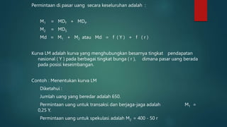 Permintaan di pasar uang secara keseluruhan adalah :
M1 = MDT + MDP
M2 = MDS
Md = M1 + M2 atau Md = f ( Y ) + f ( r )
Kurva LM adalah kurva yang menghubungkan besarnya tingkat pendapatan
nasional ( Y ) pada berbagai tingkat bunga ( r ), dimana pasar uang berada
pada posisi keseimbangan.
Contoh : Menentukan kurva LM
Diketahui :
Jumlah uang yang beredar adalah 650.
Permintaan uang untuk transaksi dan berjaga-jaga adalah M1 =
0,25 Y.
Permintaan uang untuk spekulasi adalah M2 = 400 - 50 r
 