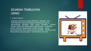 SEJARAH TIMBULNYA
UANG
1. Sistem barter
Kegiatan ekonomi yang dilakukan dengan cara
menukarkan barang dengan barang lain yang
dibutuhkan dengan nilai tukar tertentu. Sistem
barter tidak bisa digunakan lagi karena kesulitan
untuk mencari kesesuaian antara orang yang
membutuhkan dan orang yang memiliki barang yang
dibutuhkan atau double coincidence of want.
 