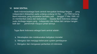 VI. BANK SENTRAL
Bank Indonesiasebagai bank sentral merupakan lembaga Negara yang
independent didasarkan pada undang-undang UU No. 23/1999 tentang
Bank Indonesia, yang dinyatakan berlaaku pda tanggal 17 Mei 1999. UU
ini memberikan status dan kedudukan kepada Bank Indonesia sebagai
suatu lembaga negara yang independen dan bebas dari campur tangan ,
baik dari pemerintah maupun pihak lainnya.
Tugas Bank Indonesia sebagai bank sentral adalah :
a. Menetapkan dan melaksanakan kebijakan moneter
b. Mengatur dan menjaga kelancaran system pembayaran
c. Mengatur dan mengawasi perbankan di indonesia
 