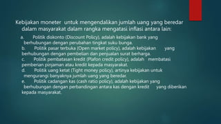 Kebijakan moneter untuk mengendalikan jumlah uang yang beredar
dalam masyarakat dalam rangka mengatasi inflasi antara lain:
a. Politik diskonto (Discount Policy), adalah kebijakan bank yang
berhubungan dengan perubahan tingkat suku bunga.
b. Politik pasar terbuka (Open market policy), adalah kebijakan yang
berhubungan dengan pembelian dan penjualan surat berharga.
c. Politik pembatasan kredit (Plafon credit policy), adalah membatasi
pemberian pinjaman atau kredit kepada masyarakat.
d. Politik uang ketat (Tight money policy), artinya kebijakan untuk
mengurangi banyaknya jumlah uang yang beredar.
e. Politik cadangan kas (cash ratio policy), adalah kebijakan yang
berhubungan dengan perbandingan antara kas dengan kredit yang diberikan
kepada masyarakat.
 