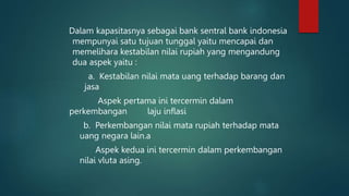 Dalam kapasitasnya sebagai bank sentral bank indonesia
mempunyai satu tujuan tunggal yaitu mencapai dan
memelihara kestabilan nilai rupiah yang mengandung
dua aspek yaitu :
a. Kestabilan nilai mata uang terhadap barang dan
jasa
Aspek pertama ini tercermin dalam
perkembangan laju inflasi
b. Perkembangan nilai mata rupiah terhadap mata
uang negara lain.a
Aspek kedua ini tercermin dalam perkembangan
nilai vluta asing.
 
