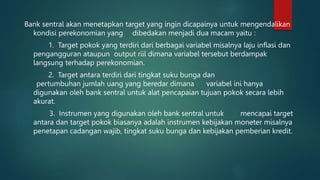 Bank sentral akan menetapkan target yang ingin dicapainya untuk mengendalikan
kondisi perekonomian yang dibedakan menjadi dua macam yaitu :
1. Target pokok yang terdiri dari berbagai variabel misalnya laju inflasi dan
pengangguran ataupun output riil dimana variabel tersebut berdampak
langsung terhadap perekonomian.
2. Target antara terdiri dari tingkat suku bunga dan
pertumbuhan jumlah uang yang beredar dimana variabel ini hanya
digunakan oleh bank sentral untuk alat pencapaian tujuan pokok secara lebih
akurat.
3. Instrumen yang digunakan oleh bank sentral untuk mencapai target
antara dan target pokok biasanya adalah instrumen kebijakan moneter misalnya
penetapan cadangan wajib, tingkat suku bunga dan kebijakan pemberian kredit.
 