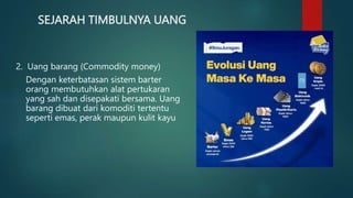 SEJARAH TIMBULNYA UANG
2. Uang barang (Commodity money)
Dengan keterbatasan sistem barter
orang membutuhkan alat pertukaran
yang sah dan disepakati bersama. Uang
barang dibuat dari komoditi tertentu
seperti emas, perak maupun kulit kayu
 