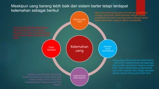 Kelemahan
uang
Nilainya tidak
stabil
Kesulitan
untuk
membaginya
Keamanannya
tidak terjamin
Tidak
fleksibel
Meskipun uang barang lebih baik dari sistem barter tetapi terdapat
kelemahan sebagai berikut Nilai yang terkandung pada komoditi yang dijadikan
sebagai uang tidak stabil berkaitan dengan junlah
persediaan komoditi yang digunakan sebagai bahan
dasar pembuatan uang itu dalam masyarakat
Uang yang terbuat dari komoditi tertentu
, sulit untuk melaksanakan perdagangan
dlam jumlah yang besar maupun sangat
kecil. Hal ini dikarenakan uang barang
sulit untuk dipecah atau dibagi menjaadi
satuan-satuan hitung yang lebih kecil.
Karena uang terbuat dari barang
ukurannya biasanya terlalu besar atau
kadang terlalu kecil, maka akan
mengakibatkan keamanannya tidak
terjamin
Uang barang tidal fleksibel karena
uang barang sulit untuk dibawa.
Kesulitan ini karena ukurannya yang
terlalu besar apabila satuan unitnya
besar
 