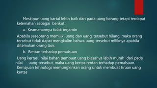Meskipun uang kartal lebih baik dari pada uang barang tetapi terdapat
kelemahan sebagai berikut :
a. Keamanannya tidak terjamin
Apabila seseorang memiliki uang dan uang tersebut hilang, maka orang
tersebut tidak dapat mengkalim bahwa uang tersebut miliknya apabila
ditemukan orang lain.
b. Rentan terhadap pemalsuan
Uang kertas , nilai bahan pembuat uang biasanya lebih murah dari pada
nilai uang tersebut, maka uang kertas rentan terhadap pemalsuan.
Kemajuan tehnologi memungkinkan orang untuk membuat tiruan uang
kertas
 