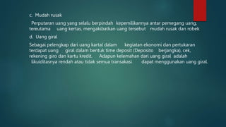 c. Mudah rusak
Perputaran uang yang selalu berpindah kepemilikannya antar pemegang uang,
tereutama uang kertas, mengakibatkan uang tersebut mudah rusak dan robek
d. Uang giral
Sebagai pelengkap dari uang kartal dalam kegiatan ekonomi dan pertukaran
terdapat uang giral dalam bentuk time deposit (Deposito berjangka), cek,
rekening giro dan kartu kredit. Adapun kelemahan dari uang giral adalah
likuiditasnya rendah atau tidak semua transakasi dapat menggunakan uang giral.
 