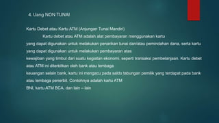 4. Uang NON TUNAI
Kartu Debet atau Kartu ATM (Anjungan Tunai Mandiri)
Kartu debet atau ATM adalah alat pembayaran menggunakan kartu
yang dapat digunakan untuk melakukan penarikan tunai dan/atau pemindahan dana, serta kartu
yang dapat digunakan untuk melakukan pembayaran atas
kewajiban yang timbul dari suatu kegiatan ekonomi, seperti transaksi pembelanjaan. Kartu debet
atau ATM ini diterbitkan oleh bank atau lembaga
keuangan selain bank, kartu ini mengacu pada saldo tabungan pemilik yang terdapat pada bank
atau lembaga penerbit. Contohnya adalah kartu ATM
BNI, kartu ATM BCA, dan lain – lain
 
