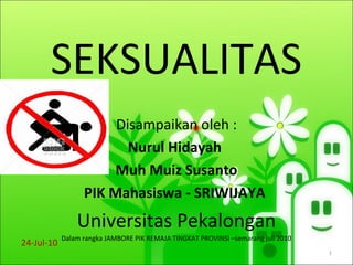 SEKSUALITAS
Disampaikan oleh :
Nurul Hidayah
Muh Muiz Susanto
PIK Mahasiswa - SRIWIJAYA
Universitas Pekalongan
Dalam rangka JAMBORE PIK REMAJA TINGKAT PROVINSI –semarang juli 2010
24-Jul-10
1
 
