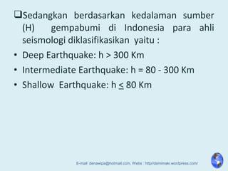 Sedangkan berdasarkan kedalaman sumber
(H) gempabumi di Indonesia para ahli
seismologi diklasifikasikan yaitu :
• Deep Earthquake: h > 300 Km
• Intermediate Earthquake: h = 80 - 300 Km
• Shallow Earthquake: h < 80 Km
E-mail: denawipa@hotmail.com, Webs : http//demimaki.wordpress.com/
 