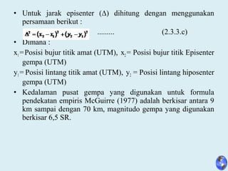 • Untuk jarak episenter (∆) dihitung dengan menggunakan
persamaan berikut :
......... (2.3.3.c)
• Dimana :
x1 =Posisi bujur titik amat (UTM), x2 = Posisi bujur titik Episenter
gempa (UTM)
y1 = Posisi lintang titik amat (UTM), y2 = Posisi lintang hiposenter
gempa (UTM)
• Kedalaman pusat gempa yang digunakan untuk formula
pendekatan empiris McGuirre (1977) adalah berkisar antara 9
km sampai dengan 70 km, magnitudo gempa yang digunakan
berkisar 6,5 SR.
 