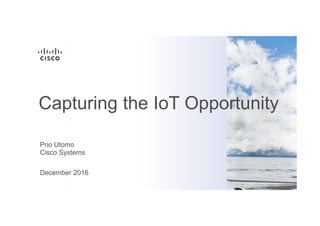 Prio Utomo
Cisco Systems
December 2016
Capturing the IoT Opportunity
 