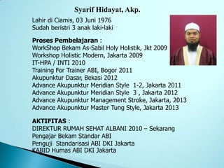 Syarif Hidayat, Akp.
Lahir di Ciamis, 03 Juni 1976
Sudah beristri 3 anak laki-laki
Proses Pembelajaran :
WorkShop Bekam As-Sabil Holy Holistik, Jkt 2009
Workshop Holistic Modern, Jakarta 2009
IT-HPA / INTI 2010
Training For Trainer ABI, Bogor 2011
Akupunktur Dasar, Bekasi 2012
Advance Akupunktur Meridian Style 1-2, Jakarta 2011
Advance Akupunktur Meridian Style 3 , Jakarta 2012
Advance Akupunktur Management Stroke, Jakarta, 2013
Advance Akupunktur Master Tung Style, Jakarta 2013
AKTIFITAS :
DIREKTUR RUMAH SEHAT ALBANI 2010 – Sekarang
Pengajar Bekam Standar ABI
Penguji Standarisasi ABI DKI Jakarta
KABID Humas ABI DKI Jakarta
 