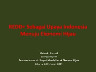 REDD+ Sebagai Upaya Indonesia
   Menuju Ekonomi Hijau


                    Mubariq Ahmad
                     disampaikan pada
   Seminar Nasional: Karpet Merah Untuk Ekonomi Hijau
                Jakarta, 20 Februari 2013
 