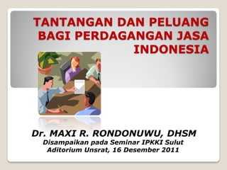 TANTANGAN DAN PELUANG
 BAGI PERDAGANGAN JASA
             INDONESIA




Dr. MAXI R. RONDONUWU, DHSM
 Disampaikan pada Seminar IPKKI Sulut
  Aditorium Unsrat, 16 Desember 2011
 