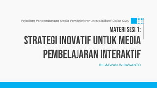 HILMAWAN WIBAWANTO
Strategi Inovatif Untuk Media
Pembelajaran Interaktif
Pelatihan Pengembangan Media Pembelajaran Interaktifbagi Calon Guru
MATERI SESI 1:
 