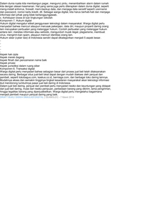 Dalam dunia nyata kita membangun pagar, mengunci pintu, menambahkan alarm dalam rumah 
kita dengan alasan keamanan. Hal yang sama juga perlu diterapkan dalam dunia digital, seperti 
meng-install antivirus, firewall, mem-backup data, dan menjaga data sensitif seperti username 
dan password, nomor kartu kredit, dll. Sebagai warga digital, kita harus berhati-hati dan menjaga 
informasi dari pihak yang tidak bertanggungjawab. 
c. Kehidupan siswa di luar lingkungan sekolah 
Komponen 7. Hukum digital 
Hukum digital mengatur etiket penggunaan teknologi dalam masyarakat. Warga digital perlu 
menyadari bahwa mencuri ataupun merusak pekerjaan, data diri, maupun properti daring orang 
lain merupakan perbuatan yang melanggar hukum. Contoh perbuatan yang melanggar hukum 
antara lain: meretas informasi atau website, mengunduh musik ilegal, plagiarisme, membuat 
virus, mengirim-kan spam, ataupun mencuri identitas orang lain. 
Hukum siber (cyber law) di Indonesia sendiri dapat dikategorikan menjadi 5 aspek besar. 
----- 
Aspek hak cipta 
Aspek merek dagang 
Aspek fitnah dan pencemaran nama baik 
Aspek privasi 
Aspek yurisdiksi dalam ruang siber 
Komponen 8. Transaksi digital 
Warga digital perlu menyadari bahwa sebagian besar dari proses jual beli telah dilaksanakan 
secara daring. Berbagai situs jual-beli lokal dapat dengan mudah diakses oleh penjual dan 
pembeli, seperti tokobagus.com, kaskus.co.id, berniaga.com, dan berbagai toko daring lainnya. 
Mudahnya akses dan semakin tingginya tingkat kesadaran masyarakat akan teknologi informasi 
ikut mendorong tumbuhnya pasar jual beli daring di Indonesia. 
Dalam jual beli daring, penjual dan pembeli perlu menyadari resiko dan keuntungan yang didapat 
dari jual beli daring, mulai dari resiko penipuan, perbedaan barang yang dikirim, lama pengiriman, 
hingga legalitas barang yang diperjualbelikan. Warga digital perlu mengetahui bagaimana 
menjadi pembeli maupun penjual daring yang baik. 
DRAFT BUKU SISWA SIMULASI DIGITAL | SEAMOLEC - 7 Maret 2014 
 