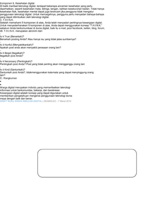 Komponen 9. Kesehatan digital 
Di balik manfaat teknologi digital, terdapat beberapa ancaman kesehatan yang perlu 
diperhatikan, seperti kesehatan mata, telinga, tangan, bahkan keseluruhan badan. Tidak hanya 
kesehatan fisik, kesehatan mental dapat juga terancam jika pengguna tidak mengatur 
penggunaan teknologi digital. Untuk mencegahnya, pengguna perlu menyadari bahaya-bahaya 
yang dapat ditimbulkan oleh teknologi digital. 
3. T.H.I.N.K. 
Setelah memahami 9 komponen di atas, Anda telah menyadari pentingnya kewargaan digital. 
Untuk menyederhanakan 9 komponen di atas, Anda dapat menggunakan konsep “T.H.I.N.K.” 
sebelum Anda berkomunikasi di dunia digital, baik itu e-mail, post facebook, twitter, blog, forum, 
dll. T.H.I.N.K. merupakan akronim dari: 
- Is it True (Benarkah)? 
Benarkah posting Anda? Atau hanya isu yang tidak jelas sumbernya? 
- Is it Hurtful (Menyakitkankah)? 
Apakah post anda akan menyakiti perasaan orang lain? 
- Is it illegal (Ilegalkah)? 
Ilegalkah post Anda? 
- Is it Necessary (Pentingkah)? 
Pentingkah post Anda? Post yang tidak penting akan mengganggu orang lain 
- Is it Kind (Santunkah)? 
Santunkah post Anda?, tidakmenggunakan kata-kata yang dapat menyinggung orang 
lain? 
C. Rangkuman 
· 
· 
Warga digital merupakan individu yang memanfaatkan teknologi 
informasi untuk berkomunitas, bekerja, dan berekreasi. 
Kewargaan digital adalah konsep yang dapat digunakan untuk 
memberikan pengetahuan mengenai penggunaan teknologi dunia 
maya dengan baik dan benar. 
DRAFT BUKU SISWA SIMULASI DIGITAL | SEAMOLEC - 7 Maret 2014 
 