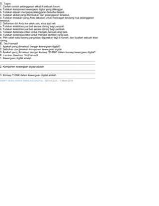 D. Tugas 
1. Carilah contoh pelanggaran etiket di sebuah forum. 
a. Tuliskan komponen kewargaan digital yang dilanggar. 
b. Tuliskan alasan mengapa pelanggaran tersebut terjadi. 
c. Tuliskan akibat yang ditimbulkan dari pelanggaran tersebut. 
d. Tuliskan tindakan yang Anda lakukan untuk mencegah terulang-nya pelanggaran 
tersebut. 
2. Daftarkan diri Anda ke salah satu situs jual beli. 
a. Tuliskan kelebihan jual beli secara daring bagi penjual. 
b. Tuliskan kelebihan jual beli secara daring bagi pembeli. 
c. Tuliskan beberapa etiket untuk menjadi penjual yang baik. 
d. Tuliskan beberapa etiket untuk menjadi pembeli yang baik. 
e. Pilih salah satu barang yang tidak digunakan lagi di rumah, dan buatlah sebuah iklan 
daring. 
E. Tes Formatif 
1. Apakah yang dimaksud dengan kewargaan digital? 
2. Sebutkan dan jelaskan komponen kewargaan digital. 
3. Apakah yang dimaksud dengan konsep “THINK” dalam konsep kewargaan digital? 
F. Lembar Jawaban Tes Formatif 
1. Kewargaan digital adalah 
....................................................................................................................................... 
....................................................................................................................................... 
2. Komponen kewargaan digital adalah 
....................................................................................................................................... 
....................................................................................................................................... 
3. Konsep THINK dalam kewargaan digital adalah 
....................................................................................................................................... 
DRAFT BUKU SISWA SIMULASI DIGITAL | SEAMOLEC - 7 Maret 2014 
 