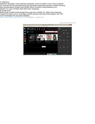7) SlideShare 
SlideShare digunakan untuk melakukan presentasi. Untuk itu arahkan mouse menu di sebelah 
kiri, kemudian cari file presentasi yang ingin ditampilkan pada kotak pencarian. Pastikan file yang 
akan dipresentasikan tersebut telah terlebih dahulu di-upload di www.slideshare.com. 
Gambar I.51 Layar Tampilan Awal Slide Share Terpasang 
8) Google Drive 
Ketika Anda mengklik tombol Google Drive pada menu sebelah kiri, daftar semua dokumen 
Google Drive akan muncul. Anda dapat memilih dokumen yang ingin Anda bagikan. Klik “Pilih” 
untuk membagikan file yang akan dibagikan. 
DRAFT BUKU SISWA SIMULASI DIGITAL | SEAMOLEC - 7 Maret 2014 
 