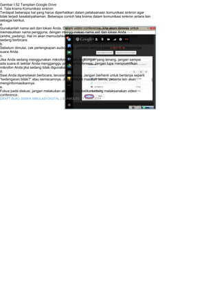 Gambar I.52 Tampilan Google Drive 
4. Tata krama Komunikasi sinkron 
Terdapat beberapa hal yang harus diperhatikan dalam pelaksanaan komunikasi sinkron agar 
tidak terjadi kesalahpahaman. Beberapa contoh tata krama dalam komunikasi sinkron antara lain 
sebagai berikut. 
a. 
Gunakanlah nama asli dan lokasi Anda. Dalam video conference, kita akan diminta untuk 
memasukkan nama pengguna, dengan menggunakan nama asli dan lokasi Anda 
(andre_padang). Hal ini akan memudahkan pengguna lain untuk mengetahui siapa yang 
sedang berbicara. 
b. 
Sebelum dimulai, cek perlengkapan audio Anda, pastikan semua peserta dapat mendengar 
suara Anda. 
c. 
Jika Anda sedang menggunakan mikrofon, carilah lingkungan yang tenang, jangan sampai 
ada suara di sekitar Anda mengganggu jalannya konferensi. Jangan lupa menonaktifkan 
mikrofon Anda jika sedang tidak digunakan. 
d. 
Saat Anda dipersilakan berbicara, teruslah berbicara. Jangan berhenti untuk bertanya seperti 
“kedengaran tidak?” atau semacamnya. Jika terdapat masalah teknis, peserta lain akan 
menginformasikannya. 
e. 
Fokus pada diskusi, jangan melakukan aktivitas lain ketika sedang melaksanakan video 
conference. 
DRAFT BUKU SISWA SIMULASI DIGITAL | SEAMOLEC - 7 Maret 2014 
 