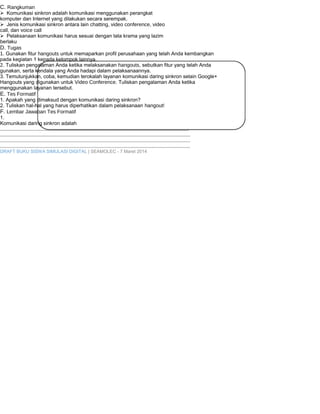 C. Rangkuman 
Komunikasi sinkron adalah komunikasi menggunakan perangkat 
komputer dan Internet yang dilakukan secara serempak. 
Jenis komunikasi sinkron antara lain chatting, video conference, video 
call, dan voice call 
Pelaksanaan komunikasi harus sesuai dengan tata krama yang lazim 
berlaku 
D. Tugas 
1. Gunakan fitur hangouts untuk memaparkan profil perusahaan yang telah Anda kembangkan 
pada kegiatan 1 kepada kelompok lainnya. 
2. Tuliskan pengalaman Anda ketika melaksanakan hangouts, sebutkan fitur yang telah Anda 
gunakan, serta kendala yang Anda hadapi dalam pelaksanaannya. 
3. Temutunjukkan, coba, kemudian terokalah layanan komunikasi daring sinkron selain Google+ 
Hangouts yang digunakan untuk Video Conference. Tuliskan pengalaman Anda ketika 
menggunakan layanan tersebut. 
E. Tes Formatif 
1. Apakah yang dimaksud dengan komunikasi daring sinkron? 
2. Tuliskan hal-hal yang harus diperhatikan dalam pelaksanaan hangout! 
F. Lembar Jawaban Tes Formatif 
1. 
Komunikasi daring sinkron adalah 
..................................................................................................................................... 
...................................................................................................................................... 
...................................................................................................................................... 
...................................................................................................................................... 
DRAFT BUKU SISWA SIMULASI DIGITAL | SEAMOLEC - 7 Maret 2014 
 