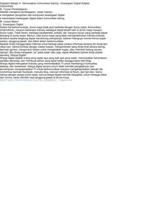 Kegiatan Belajar 4 : Menerapkan Komunikasi Daring - Kewargaan Digital (Digital 
Citizenship) 
A. Tujuan Pembelajaran 
Setelah mengikuti pembelajaran, siswa mampu 
· menyajikan pengertian dan komponen kewargaan digital, 
· menerapkan kewargaan digital dalam komunikasi daring. 
B. Uraian Materi 
1. Kewargaan Digital 
Dalam hal berkomunikasi, dunia maya tidak jauh berbeda dengan dunia nyata. Komunikasi 
antarindividu, maupun beberapa individu sekaligus dapat terjadi baik di dunia maya maupun 
dunia nyata. Tidak heran, berbagai karakteristik, pribadi, ide, maupun tujuan yang berbeda dapat 
tertuang di dunia maya. Namun, sifat dunia maya yang tidak mempertemukan individu-individu 
tersebut secara langsung dapat mendorong menipisnya, bahkan hilangnya norma-norma sopan 
santun, tanggung jawab, dan etiket dalam berkomunikasi. 
Apakah Anda menggunakan Internet untuk berbagi pakai (share) informasi tentang diri Anda dan 
rekan lain, berkomunikasi dengan kawan-kawan, mengomentari yang Anda lihat secara daring, 
bermain games, mengunduh bahan untuk mengerjakan tugas, atau membeli barang secara 
daring? Jika Anda menjawab “ya” pada salah satu saja, dapat dikatakan bahwa Anda adalah 
seorang “Warga Digital”. 
Warga digital adalah orang yang sadar apa yang baik apa yang salah, menunjukkan kecerdasan 
perilaku teknologi, dan membuat pilihan yang tepat ketika menggunakan teknologi. 
Warga digital merupakan individu yang memanfaatkan TI untuk membangun komunitas, 
bekerja, dan berekreasi. Warga digital secara umum telah memiliki pengetahuan dan 
kemampuan mengoperasikan TI untuk berkomunikasi maupun mengekspresikan sebuah ide. 
Contohnya bermain facebook, menulis blog, mencari informasi di forum, dan lain-lain. Sama 
halnya dengan warga dunia nyata, semua warga digital memiliki kewajiban untuk menjaga etiket 
dan norma, serta memiliki rasa tanggung jawab di dunia maya. 
DRAFT BUKU SISWA SIMULASI DIGITAL | SEAMOLEC - 7 Maret 2014 
 
