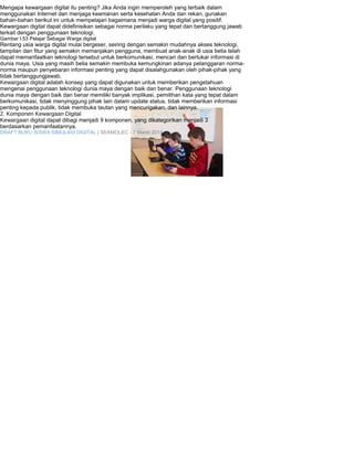 Mengapa kewargaan digital itu penting? Jika Anda ingin memperoleh yang terbaik dalam 
menggunakan Internet dan menjaga keamanan serta kesehatan Anda dan rekan, gunakan 
bahan-bahan berikut ini untuk mempelajari bagaimana menjadi warga digital yang positif. 
Kewargaan digital dapat didefinisikan sebagai norma perilaku yang tepat dan bertanggung jawab 
terkait dengan penggunaan teknologi. 
Gambar I.53 Pelajar Sebagai Warga digital 
Rentang usia warga digital mulai bergeser, seiring dengan semakin mudahnya akses teknologi, 
tampilan dan fitur yang semakin memanjakan pengguna, membuat anak-anak di usia belia telah 
dapat memanfaatkan teknologi tersebut untuk berkomunikasi, mencari dan bertukar informasi di 
dunia maya. Usia yang masih belia semakin membuka kemungkinan adanya pelanggaran norma-norma 
maupun penyebaran informasi penting yang dapat disalahgunakan oleh pihak-pihak yang 
tidak bertanggungjawab. 
Kewargaan digital adalah konsep yang dapat digunakan untuk memberikan pengetahuan 
mengenai penggunaan teknologi dunia maya dengan baik dan benar. Penggunaan teknologi 
dunia maya dengan baik dan benar memiliki banyak implikasi, pemilihan kata yang tepat dalam 
berkomunikasi, tidak menyinggung pihak lain dalam update status, tidak memberikan informasi 
penting kepada publik, tidak membuka tautan yang mencurigakan, dan lainnya. 
2. Komponen Kewargaan Digital 
Kewargaan digital dapat dibagi menjadi 9 komponen, yang dikategorikan menjadi 3 
berdasarkan pemanfaatannya. 
DRAFT BUKU SISWA SIMULASI DIGITAL | SEAMOLEC - 7 Maret 2014 
 