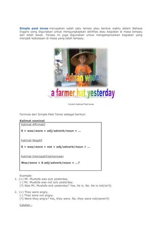 Simple past tense merupakan salah satu tenses atau bentuk waktu dalam Bahasa
Inggris yang digunakan untuk mengungkapkan aktifitas atau kegiatan di masa lampau
dan telah lewat. Tenses ini juga digunakan untuk mengekspresikan kegiatan yang
menjadi kebiasaan di masa yang telah lampau.
Contoh Kalimat Past tense
Formula dari Simple Past Tense sebagai berikut:
Kalimat nominal
Kalimat Affirmatif
S + was/were + adj/adverb/noun + …
Kalimat Negatif
S + was/were + not + adj/adverb/noun + …
Kalimat Interogatif/pertanyaan
Was/were + S adj/adverb/noun + …?
Example:
1. (+) Mr. Mustofa was sick yesterday.
(-) Mr. Mustofa was not sick yesterday.
(?) Was Mr. Mustofa sick yesterday? Yes, he is. No. He is not(isn’t)
2. (+) They were angry.
(-) They were not angry.
(?) Were they angry? Yes, they were. No, they were not(weren’t)
Catatan :
 